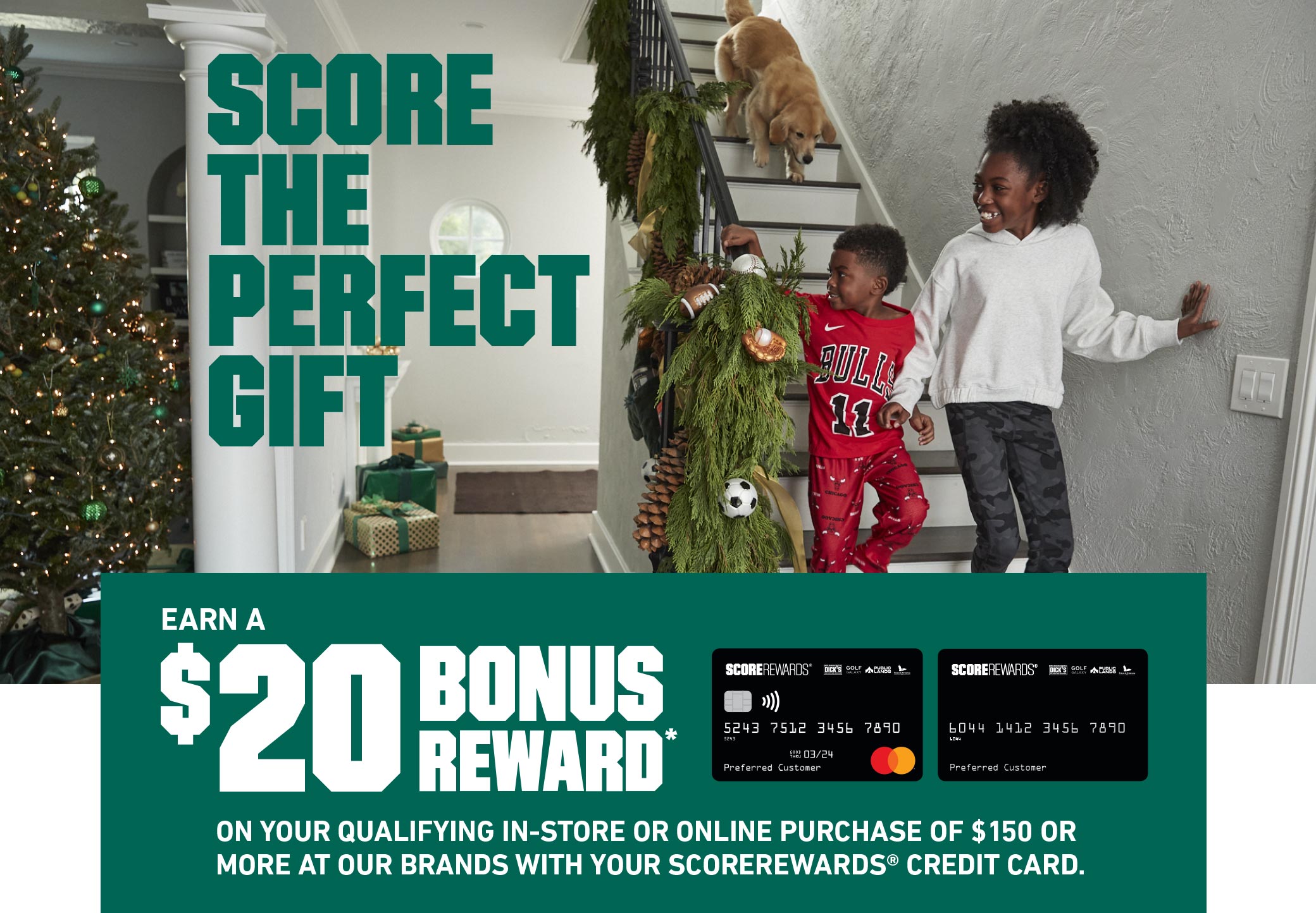 SCORE THE PERFECT GIFT - EARN A $20 BONUS REWARD* ON YOUR QUALIFYING IN-STORE OR ONLINE PURCHASE OF $150 OR MORE AT OUR BRANDS WITH YOUR SCOREREWARDS® CREDIT CARD.