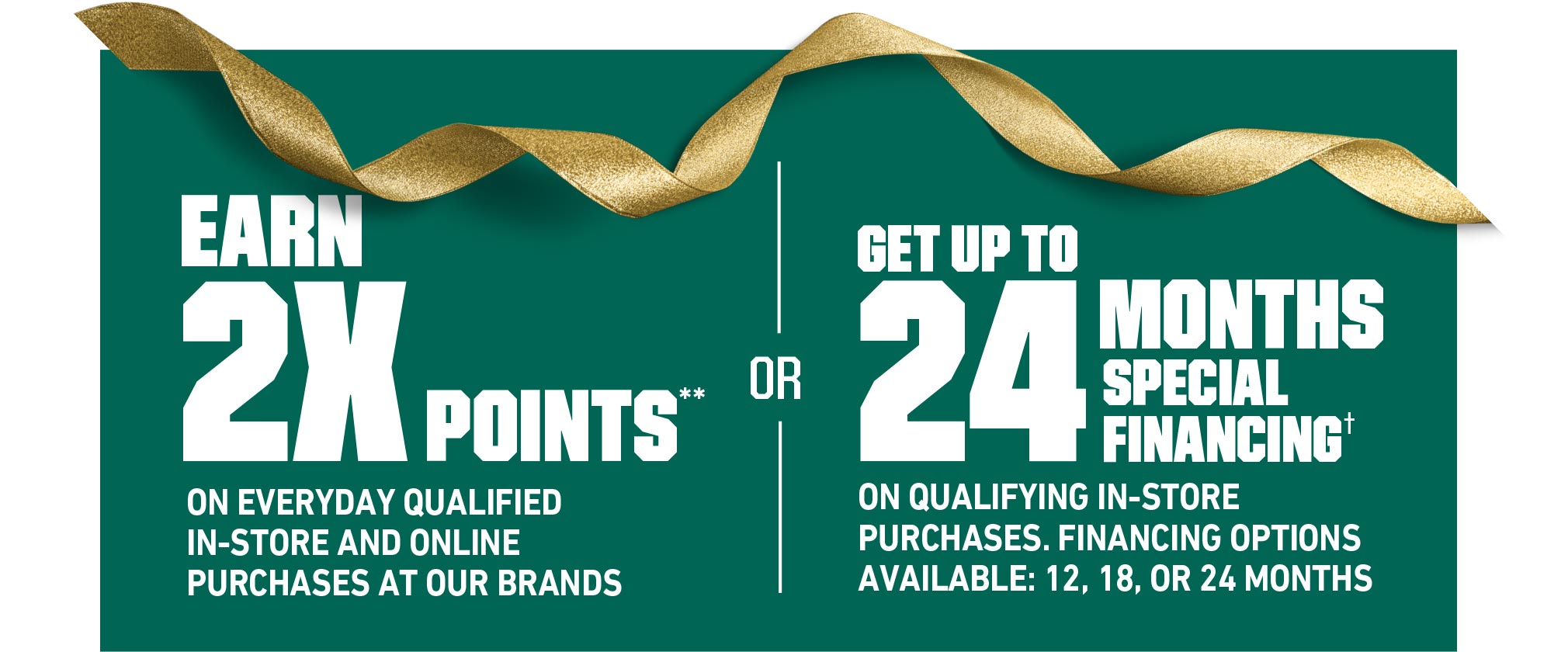 EARN 2X POINTS** ON EVERYDAY QUALIFIED IN-STORE AND ONLINE PURCHASES AT OUR BRANDS OR GET UP TO 24 MONTHS SPECIAL FINANCING(†) ON QUALIFYING IN-STORE PURCHASES. FINANCING OPTIONS AVAILABLE: 12, 18, OR 24 MONTHS