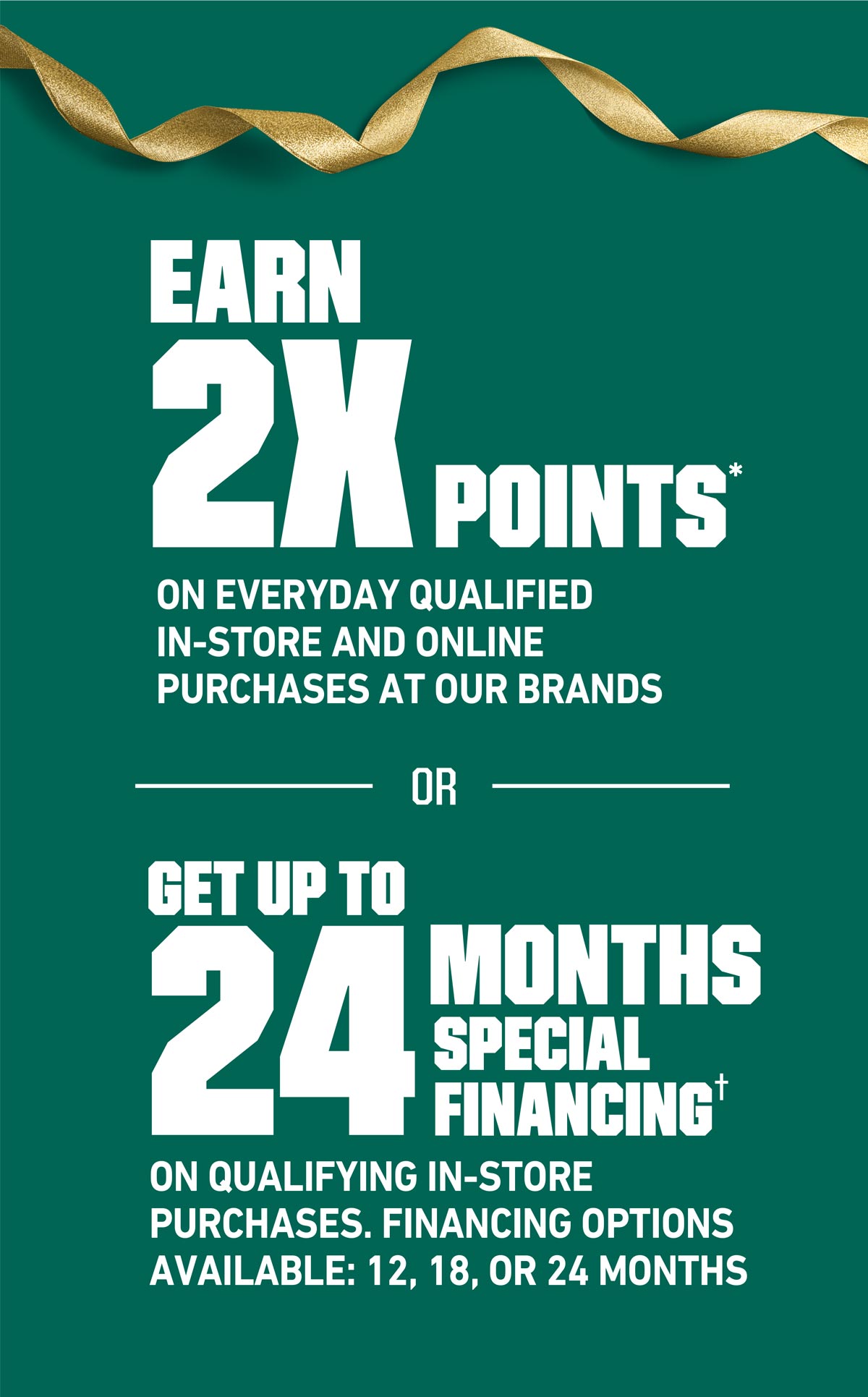 EARN 2X POINTS** ON EVERYDAY QUALIFIED IN-STORE AND ONLINE PURCHASES AT OUR BRANDS OR GET UP TO 24 MONTHS SPECIAL FINANCING(†) ON QUALIFYING IN-STORE PURCHASES. FINANCING OPTIONS AVAILABLE: 12, 18, OR 24 MONTHS